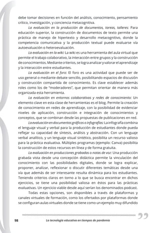 La tecnología educativa en tiempos de pandemia
98
debe tomar decisiones en función del análisis, conocimiento, pensamiento
crítico, investigación, y conciencia metacognitiva.
La evaluación en la producción de documentos, tareas, talleres: Para
educación superior, la construcción de documentos de texto permite una
práctica de manejo de hipertexto y desarrollo metacognitivo, donde la
competencia comunicativa y la producción textual puede evaluarse vía
autoevaluación o heteroevaluación.
La evaluación en la wiki: La wiki es una herramienta del aula virtual que
permite el trabajo colaborativo, la interacción entre grupos y la construcción
deconocimientos.Mediantecriterios,selograanalizaryvalorarelaprendizaje
y la interacción entre estudiantes.
La evaluación en el foro: El foro es una actividad que puede ser de
uso general o mediante debate sencillo, posibilitando espacios de discusión
y construcción compartida de conocimiento. Es clave establecer además
roles como los de “moderadores”, que permitan orientar de manera más
organizada esta herramienta.
La evaluación en entornos colaborativos y redes de conocimiento: Un
elemento clave en esta clase de herramientas es el blog. Permite la creación
de conocimiento en redes de aprendizaje, con la posibilidad de evidenciar
niveles de aplicación, construcción e integración de conocimientos y
conceptos, que se combinan desde las propuestas de publicaciones en red.
Laevaluaciónendocumentosgráﬁcosoinfografías:Lainfografíacombina
el lenguaje visual y verbal para la producción de estudiantes donde pueda
reflejar su capacidad de síntesis, análisis y abstracción. Con un lenguaje
verbal analítico, y un lenguaje visual sintético, posibilita un recurso valioso
para la práctica evaluativa. Múltiples programas (ejemplo: Canva) posibilita
la construcción de estos recursos en línea y de forma gratuita.
La evaluación en producciones grabadas o notas de voz: Una producción
grabada vista desde una concepción didáctica permite la vinculación del
conocimiento con las posibilidades digitales, donde se logra explicar,
proponer, analizar, reflexionar o discutir diferentes temáticas desde una
vía que además de ser interesante resulta dinámica para los estudiantes.
Teniendo criterios claros en torno a lo que se busca encontrar en dichos
ejercicios, se tiene una posibilidad valiosa en éstos para las prácticas
evaluativas. Un ejercicio viable desde aquí serían los denominados podcast.
Todas estas opciones, son disponibles a través de plataformas y
canales virtuales de formación, como los ofertados por plataformas donde
se configuran aulas virtuales donde se tiene como un ejemplo muy difundido
 