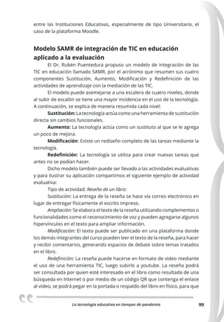 La tecnologia educativa en tiempos de pandemia 99
entre las Instituciones Educativas, especialmente de tipo Universitario, el
caso de la plataforma Moodle.
Modelo SAMR de integración de TIC en educación
aplicado a la evaluación
El Dr. Rubén Puentedura propuso un modelo de integración de las
TIC en educación llamado SAMR, por el acrónimo que resumen sus cuatro
componentes Sustitución, Aumento, Modificación y Redefinición de las
actividades de aprendizaje con la mediación de las TIC.
El modelo puede asemejarse a una escalera de cuatro niveles, donde
al subir de escalón se tiene una mayor incidencia en el uso de la tecnología.
A continuación, se explica de manera resumida cada nivel:
Sustitución: La tecnología actúa como una herramienta de sustitución
directa sin cambios funcionales.
Aumento: La tecnología actúa como un sustituto al que se le agrega
un poco de mejora.
Modiﬁcación: Existe un rediseño completo de las tareas mediante la
tecnología.
Redeﬁnición: La tecnología se utiliza para crear nuevas tareas que
antes no se podían hacer.
Dicho modelo también puede ser llevado a las actividades evaluativas
y para ilustrar su aplicación compartimos el siguiente ejemplo de actividad
evaluativa:
Tipo de actividad: Reseña de un libro:
Sustitución: La entrega de la reseña se hace vía correo electrónico en
lugar de entregar físicamente el escrito impreso.
Ampliación: Se elabora el texto de la reseña utilizando complementos o
funcionalidades como el reconocimiento de voz y pueden agregarse algunos
hipervínculos en el texto para ampliar información.
Modiﬁcación: El texto puede ser publicado en una plataforma donde
los demás integrantes del curso pueden leer el texto de la reseña, para hacer
y recibir comentarios, generando espacios de debate sobre temas tratados
en el libro.
Redeﬁnición: La reseña puede hacerse en formato de video mediante
el uso de una herramienta TIC, luego subirlo a youtube. La reseña podrá
ser consultada por quien esté interesado en el libro como resultado de una
búsqueda en Internet o por medio de un código QR que contenga el enlace
al video, se podrá pegar en la portada o respaldo del libro en físico, para que
 