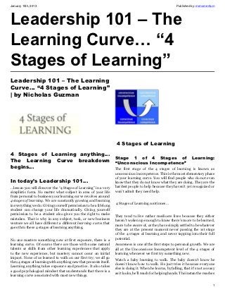 January 15th, 2013                                                                                           Published by: mrmomentum




Leadership 101 – The
Learning Curve… “4
Stages of Learning”
Leadership 101 – The Learning
Curve… “4 Stages of Learning”
| by Nicholas Guzman




                                                                     4 Stages of Learning
4 Stages of Learning anything…
                                                                    Stage 1 of 4 Stages of                             Learning:
The Learning Curve breakdown                                        “Unconscious Incompetence”
begins…                                                             The first stage of the 4 stages of learning is known as
                                                                    unconscious incompetence. This is the most elementary phase
                                                                    of your learning curve. You will find people who do not even
In today’s Leadership 101…                                          know that they do not know what they are doing. They are the
…lesson you will discover the “4 Stages of Learning” in a very      hardest people to help because they haven’t yet recognized or
simplistic form. No matter what subject in area of your life        won’t admit they need help.
from personal to business your learning curve revolves around
4 stages of learning. We are constantly growing and learning
in everything we do. Giving yourself permission to be a lifelong    4 Stages of Learning continues…
student can change your life dramatically. Giving yourself
permission to be a student also gives you the right to make
                                                                    They tend to live rather mediocre lives because they either
mistakes. That is why in any subject, task, or new business
                                                                    haven’t woken up enough to know there’s more to be learned,
venture we all have different a different learning curve that
                                                                    more to be aware of, or they have simply settled to be whatever
goes thru these 4 stages of learning anything.
                                                                    they are at the present moment never passing the 1st stage
                                                                    of the 4 stages of learning and never tapping into their full
No one masters something new at first exposure, there is a          potential.
learning curve. Of course there are those with some natural         Awareness is one of the first steps to personal growth. We are
talents or skills from other learning experiences that apply        all at the Unconscious Incompetent level of the 4 stages of
to the new experience, but mastery cannot occur on initial          learning whenever we first try something new.
impact. None of us learned to walk on our first try; we all go
                                                                    Watch a baby learning to walk. The baby doesn’t know he
thru 4 stages of learning with anything new that presents itself.
                                                                    doesn’t know how to walk. He just tries it because everyone
Learning anything takes exposure and practice. It also takes
                                                                    else is doing it. When he learns, by falling, that it’s not as easy
a good psychological mindset that understands that there is a
                                                                    as it looks, he’ll reach for helping hands. The instant he reaches
learning curve associated with most new things.

                                                                                                                                     1
 