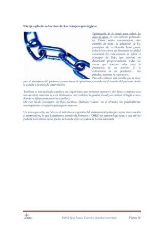 Un ejemplo de reducción de los tiempos quirúrgicos

                                                          Optimización de la cirugía para reducir las
                                                          listas de espera, en este artículo publicado
                                                          en Diario médico encontramos otro
                                                          ejemplo de cómo la aplicación de los
                                                          principios de la filosofía Lean puede
                                                          reducir los costes sin disminuir la calidad
                                                          asistencial. En esta ocasión se aplica el
                                                          concepto de flujo, que consiste en
                                                          desarrollar progresivamente todas las
                                                          tareas que aportan valor para la
                                                          prestación de un servicio (o la
                                                          elaboración de un producto)… sin
                                                          paradas, mermas ni reprocesos.
                                                          Para ello utilizan una camilla que se sirve
para el transporte del paciente y como mesa de quirófano, evitando así el cambio del paciente desde
la camilla a la mesa de intervención.

También se han realizado cambios en el quirófano que permiten operar en dos fases y empezar una
intervención mientras se está finalizando otra (utilizan la gestión visual para indicar el lugar exacto
dónde se deben posicionar las camillas).
De este modo consiguen un flujo continuo (llamado “cadena” en el artículo) sin prácticamente
interrupciones o tiempos quirúrgicos muertos.

Un tema que echo en falta en el artículo es la gestión del instrumental quirúrgico entre intervención
e intervención, lo que llamaríamos cambio de formato o SMED en terminología lean, y que tal vez
pudiera convertirse en un cuello de botella si no se realiza de forma adecuada.




                                 ©2012 Lean Auren. Todos los derechos reservados            Página 16
 
