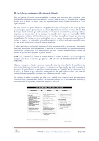 El check list en sanidad, otra idea digna de difundir

Hay una página web donde encuentro charlas y material muy interesante para compartir y que
posiblemente muchos de vosotros conoceréis; es http://www.ted.com. La empresa TED, creadora
de esta web, se define a sí misma como una organización sin ánimo de lucro dedicada a las "Ideas
dignas de difundir”.

En esta ocasión os quiero hablar de una publicación que leí hace pocos días sobre posibles
soluciones para algunos problemas de la sanidad. El artículo resume una ponencia del Dr. Atul
Gawande, donde comenta que en la actualidad el volumen de conocimiento y tecnología del que
disponen los profesionales de la medicina ha crecido tanto como su complejidad (4.000
procedimientos médicos, 6.000 medicamentos…) y eso hace que cada vez tengan que estar más
especializados. Sin embargo, si no se gestiona bien y no se crea un sistema seguro, que fomente el
trabajo en equipo y la continuidad asistencial (un ejemplo es la historia clínica compartida) puede
ser que se den errores en el proceso de asistencia sanitaria.

Y así es como el ponente llega a la siguiente reflexión: además de médicos asombrosos y tecnologías
increíbles, necesitamos procesos perfectos. A nosotros, en nuestras charlas, nos gusta resumirlo con
una frase de Toyota (origen de la filosofía Lean) que dice “Nosotros obtenemos resultados brillantes con
personas de capacidad media que operan en procesos brillantes.”

El Dr. Atul Gawande es el escritor de un libro titulado “Checklist Manifesto”, así que ya os podéis
imaginar una de las soluciones que plantea: LAS LISTAS DE COMPROBACIÓN EN LA
SANIDAD.

Algunos conoceréis o habréis puesto en práctica las listas de comprobación de quirófanos, las
trayectorias clínicas con formato de registro / verificación, etc. Para aquellos que no lo conozcáis, el
protocolo de comprobación en quirófanos consiste en pasar un “checklist” en los minutos previos,
al inicio y al finalizar el acto quirúrgico para comprobar que todo está controlado y así tratar de
reducir el número de posibles complicaciones relacionados con la cirugía.

Sin embargo, de todos los checklist que el Dr. Atul Gawande tiene a disposición de quien los quiera
consultar (http://gawande.com/the-checklist-manifesto) el que me ha resultado más llamativo y
más interesante es el primero: ¡un checklist para hacer checklist!.




                                  ©2012 Lean Auren. Todos los derechos reservados            Página 19
 