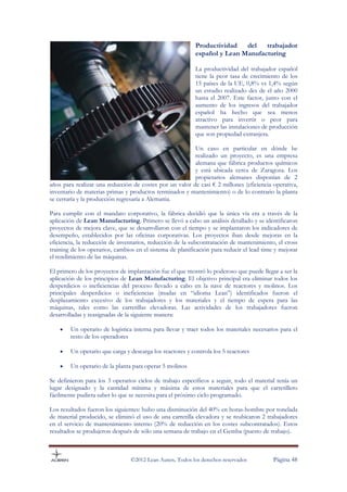 Productividad   del   trabajador
                                                           español y Lean Manufacturing

                                                           La productividad del trabajador español
                                                           tiene la peor tasa de crecimiento de los
                                                           15 países de la UE, 0,8% vs 1,4% según
                                                           un estudio realizado des de el año 2000
                                                           hasta el 2007. Este factor, junto con el
                                                           aumento de los ingresos del trabajador
                                                           español ha hecho que sea menos
                                                           atractivo para invertir o peor para
                                                           mantener las instalaciones de producción
                                                           que son propiedad extranjera.

                                                         Un caso en particular en dónde he
                                                         realizado un proyecto, es una empresa
                                                         alemana que fábrica productos químicos
                                                         y está ubicada cerca de Zaragoza. Los
                                                         propietarios alemanes disponían de 2
años para realizar una reducción de costes por un valor de casi € 2 millones (eficiencia operativa,
inventario de materias primas y productos terminados y mantenimiento) o de lo contrario la planta
se cerraría y la producción regresaría a Alemania.

Para cumplir con el mandato corporativo, la fábrica decidió que la única vía era a través de la
aplicación de Lean Manufacturing. Primero se llevó a cabo un análisis detallado y se identificaron
proyectos de mejora clave, que se desarrollaron con el tiempo y se implantaron los indicadores de
desempeño, establecidos por las oficinas corporativas. Los proyectos iban desde mejoras en la
eficiencia, la reducción de inventarios, reducción de la subcontratación de mantenimiento, el cross
training de los operarios, cambios en el sistema de planificación para reducir el lead time y mejorar
el rendimiento de las máquinas.

El primero de los proyectos de implantación fue el que mostró lo poderoso que puede llegar a ser la
aplicación de los principios de Lean Manufacturing. El objetivo principal era eliminar todos los
desperdicios o ineficiencias del proceso llevado a cabo en la nave de reactores y molinos. Los
principales desperdicios o ineficiencias (mudas en “idioma Lean”) identificados fueron el
desplazamiento excesivo de los trabajadores y los materiales y el tiempo de espera para las
máquinas, tales como las carretillas elevadoras. Las actividades de los trabajadores fueron
desarrolladas y reasignadas de la siguiente manera:

    •   Un operario de logística interna para llevar y traer todos los materiales necesarios para el
        resto de los operadores

    •   Un operario que carga y descarga los reactores y controla los 5 reactores

    •   Un operario de la planta para operar 5 molinos

Se definieron para los 3 operarios ciclos de trabajo específicos a seguir, todo el material tenía un
lugar designado y la cantidad mínima y máxima de estos materiales para que el carretillero
fácilmente pudiera saber lo que se necesita para el próximo ciclo programado.

Los resultados fueron los siguientes: hubo una disminución del 40% en horas-hombre por tonelada
de material producido, se eliminó el uso de una carretilla elevadora y se reubicaron 2 trabajadores
en el servicio de mantenimiento interno (20% de reducción en los costes subcontratados). Estos
resultados se produjeron después de sólo una semana de trabajo en el Gemba (puesto de trabajo).



                                 ©2012 Lean Auren. Todos los derechos reservados           Página 48
 