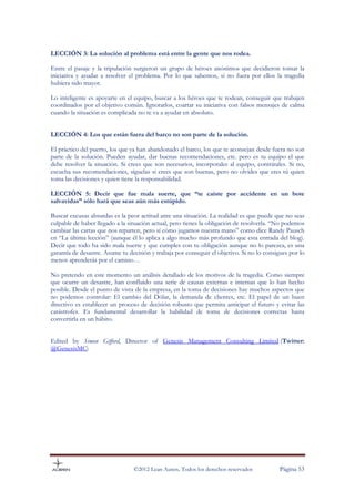 LECCIÓN 3: La solución al problema está entre la gente que nos rodea.

Entre el pasaje y la tripulación surgieron un grupo de héroes anónimos que decidieron tomar la
iniciativa y ayudar a resolver el problema. Por lo que sabemos, si no fuera por ellos la tragedia
hubiera sido mayor.

Lo inteligente es apoyarte en el equipo, buscar a los héroes que te rodean, conseguir que trabajen
coordinados por el objetivo común. Ignorarlos, coartar su iniciativa con falsos mensajes de calma
cuando la situación es complicada no te va a ayudar en absoluto.


LECCIÓN 4: Los que están fuera del barco no son parte de la solución.

El práctico del puerto, los que ya han abandonado el barco, los que te aconsejan desde fuera no son
parte de la solución. Pueden ayudar, dar buenas recomendaciones, etc. pero es tu equipo el que
debe resolver la situación. Si crees que son necesarios, incorporales al equipo, contrátales. Si no,
escucha sus recomendaciones, síguelas si crees que son buenas, pero no olvides que eres tú quien
toma las decisiones y quien tiene la responsabilidad.

LECCIÓN 5: Decir que fue mala suerte, que “te caíste por accidente en un bote
salvavidas” sólo hará que seas aún más estúpido.

Buscar excusas absurdas es la peor actitud ante una situación. La realidad es que puede que no seas
culpable de haber llegado a la situación actual, pero tienes la obligación de resolverla. “No podemos
cambiar las cartas que nos reparten, pero sí cómo jugamos nuestra mano” como dice Randy Pausch
en “La última lección” (aunque él lo aplica a algo mucho más profundo que esta entrada del blog).
Decir que todo ha sido mala suerte y que cumples con tu obligación aunque no lo parezca, es una
garantía de desastre. Asume tu decisión y trabaja por conseguir el objetivo. Si no lo consigues por lo
menos aprenderás por el camino…

No pretendo en este momento un análisis detallado de los motivos de la tragedia. Como siempre
que ocurre un desastre, han confluido una serie de causas externas e internas que lo han hecho
posible. Desde el punto de vista de la empresa, en la toma de decisiones hay muchos aspectos que
no podemos controlar: El cambio del Dólar, la demanda de clientes, etc. El papel de un buen
directivo es establecer un proceso de decisión robusto que permita anticipar el futuro y evitar las
catástrofes. Es fundamental desarrollar la habilidad de toma de decisiones correctas hasta
convertirla en un hábito.


Edited by Simon Gifford, Director of Genesis Management Consulting Limited (Twitter:
@GenesisMC)




                                 ©2012 Lean Auren. Todos los derechos reservados            Página 53
 