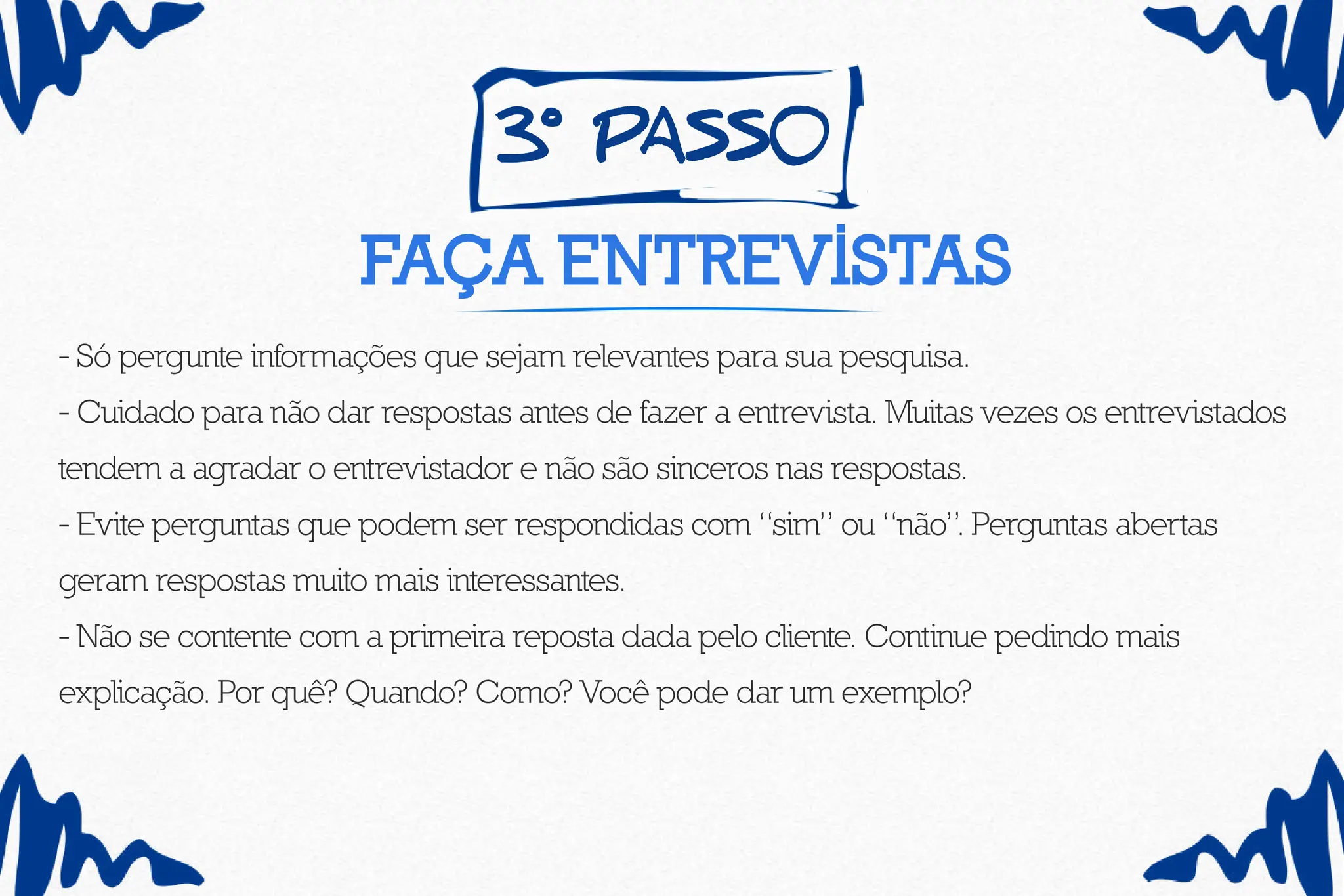 3º pass0
Faça entrevistas
- Só pergunte informações que sejam relevantes para sua pesquisa.
- Cuidado para não dar respostas antes de fazer a entrevista. Muitas vezes os entrevistados
tendem a agradar o entrevistador e não são sinceros nas respostas.
- Evite perguntas que podem ser respondidas com “sim” ou “não”. Perguntas abertas
geram respostas muito mais interessantes.
- Não se contente com a primeira reposta dada pelo cliente. Continue pedindo mais
explicação. Por quê? Quando? Como? Você pode dar um exemplo?
 