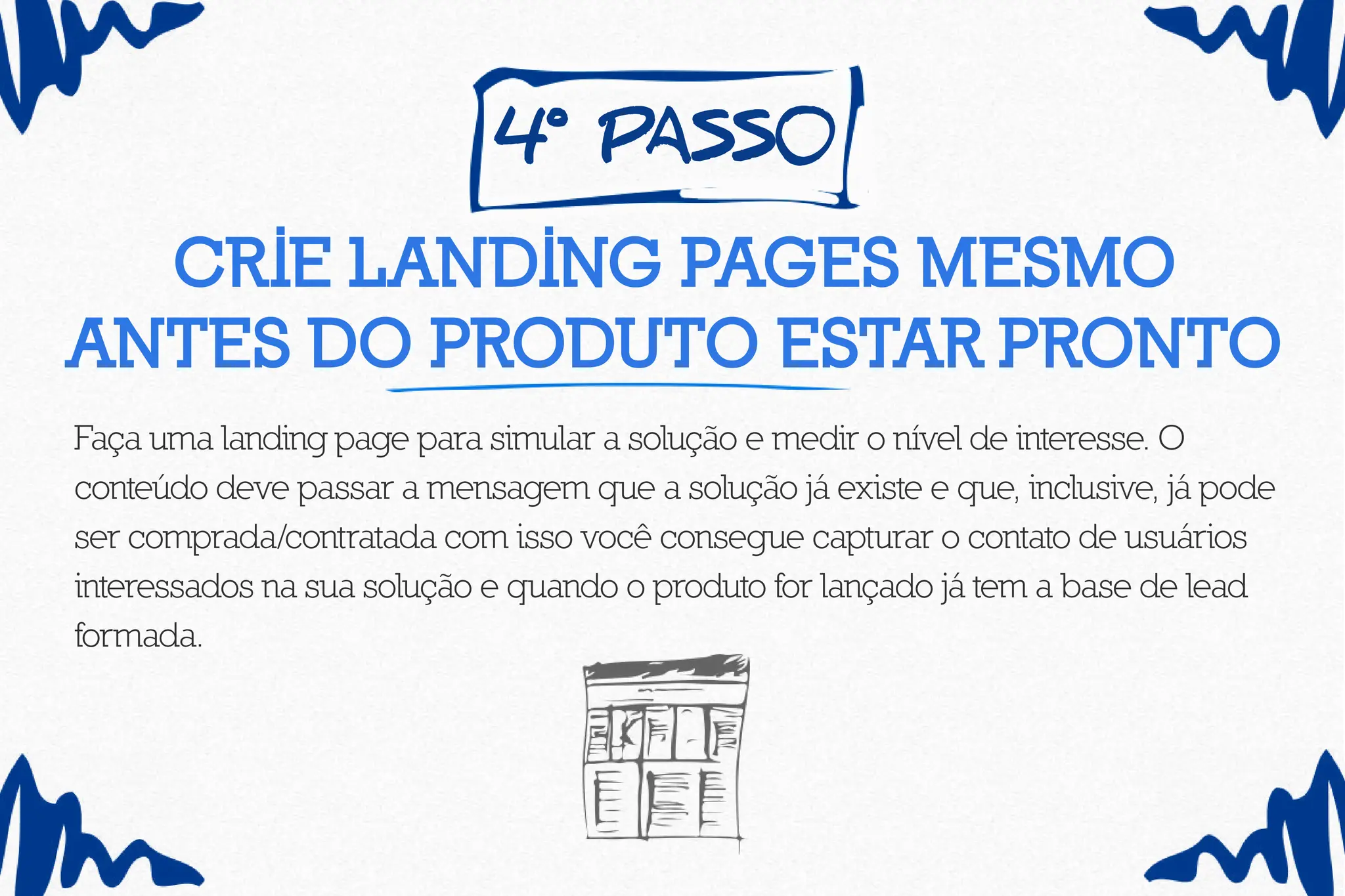 4º pass0
Crie landing pages mesmo
antes do produto estar pronto
Faça uma landing page para simular a solução e medir o nível de interesse. O
conteúdo deve passar a mensagem que a solução já existe e que, inclusive, já pode
ser comprada/contratada com isso você consegue capturar o contato de usuários
interessados na sua solução e quando o produto for lançado já tem a base de lead
formada.
 