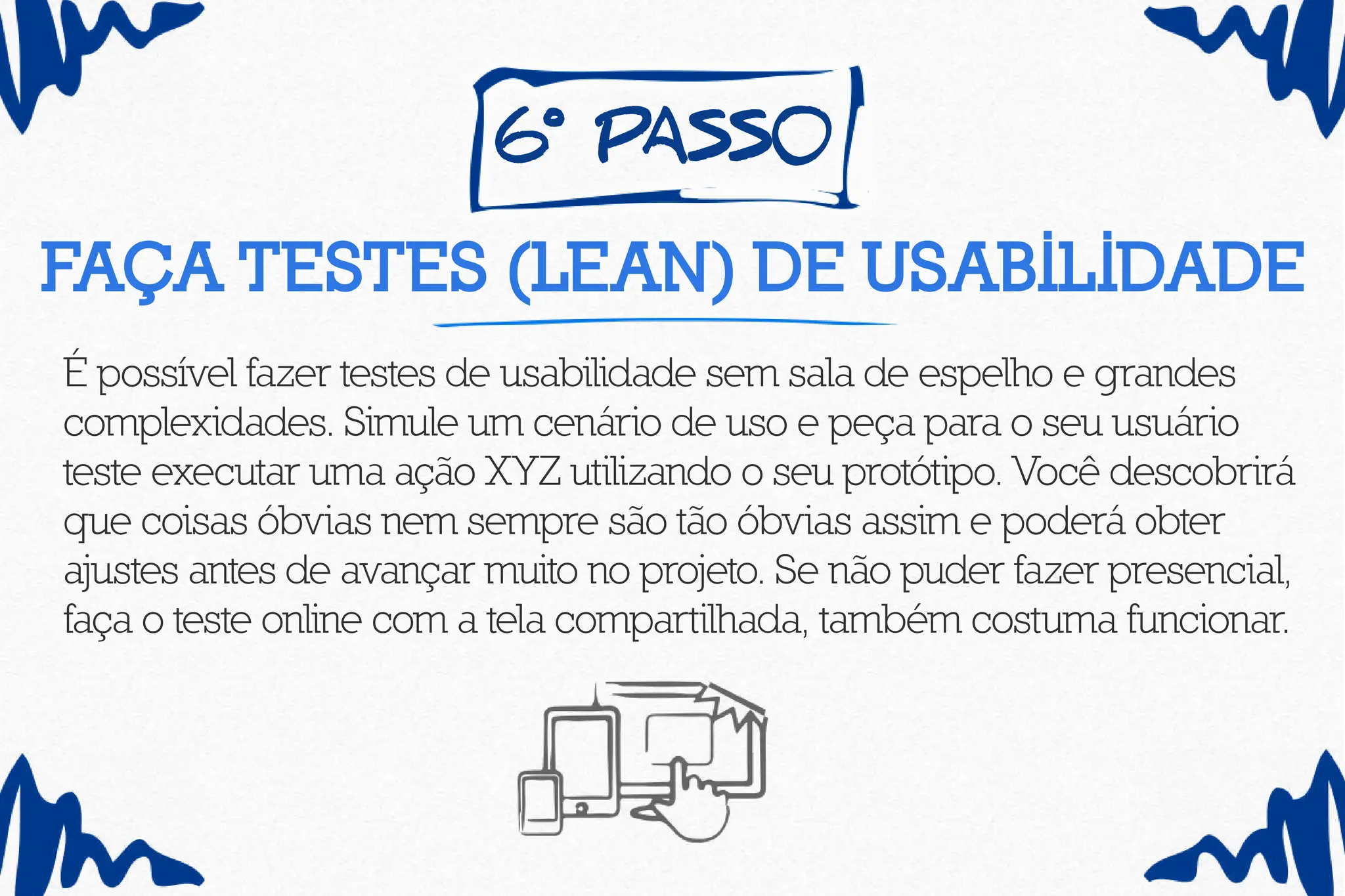 6º pass0
Faça testes (lean) de usabilidade
É possível fazer testes de usabilidade sem sala de espelho e grandes
complexidades. Simule um cenário de uso e peça para o seu usuário
teste executar uma ação XYZ utilizando o seu protótipo. Você descobrirá
que coisas óbvias nem sempre são tão óbvias assim e poderá obter
ajustes antes de avançar muito no projeto. Se não puder fazer presencial,
faça o teste online com a tela compartilhada, também costuma funcionar.
 