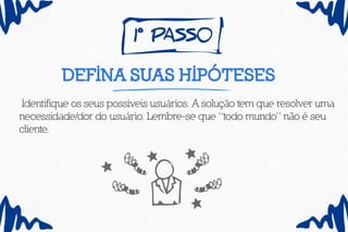 1º pass0
defina suas hipóteses
Identifique os seus possíveis usuários. A solução tem que resolver uma
necessidade/dor do usuário. Lembre-se que “todo mundo” não é seu
cliente.
 