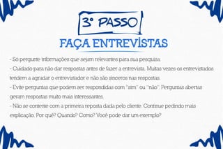 3º pass0
Faça entrevistas
- Só pergunte informações que sejam relevantes para sua pesquisa.
- Cuidado para não dar respostas antes de fazer a entrevista. Muitas vezes os entrevistados
tendem a agradar o entrevistador e não são sinceros nas respostas.
- Evite perguntas que podem ser respondidas com “sim” ou “não”. Perguntas abertas
geram respostas muito mais interessantes.
- Não se contente com a primeira reposta dada pelo cliente. Continue pedindo mais
explicação. Por quê? Quando? Como? Você pode dar um exemplo?
 