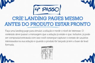 4º pass0
Crie landing pages mesmo
antes do produto estar pronto
Faça uma landing page para simular a solução e medir o nível de interesse. O
conteúdo deve passar a mensagem que a solução já existe e que, inclusive, já pode
ser comprada/contratada com isso você consegue capturar o contato de usuários
interessados na sua solução e quando o produto for lançado já tem a base de lead
formada.
 