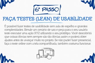 6º pass0
Faça testes (lean) de usabilidade
É possível fazer testes de usabilidade sem sala de espelho e grandes
complexidades. Simule um cenário de uso e peça para o seu usuário
teste executar uma ação XYZ utilizando o seu protótipo. Você descobrirá
que coisas óbvias nem sempre são tão óbvias assim e poderá obter
ajustes antes de avançar muito no projeto. Se não puder fazer presencial,
faça o teste online com a tela compartilhada, também costuma funcionar.
 