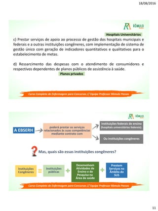 18/08/2016
11
c) Prestar serviços de apoio ao processo de gestão dos hospitais municipais e
federais e a outras instituições congêneres, com implementação de sistema de
gestão único com geração de indicadores quantitativos e qualitativos para o
estabelecimento de metas.
d) Ressarcimento das despesas com o atendimento de consumidores e
respectivos dependentes de planos públicos de assistência à saúde.
Planos privados
Hospitais Universitários
Curso Completo de Enfermagem para Concursos // Equipe Professor Rômulo Passos
poderá prestar os serviços
relacionados às suas competências
mediante contrato com
A EBSERH
instituições federais de ensino
(hospitais universitários federais).
Ou instituições congêneres
Mas, quais são essas instituições congêneres?
Instituições
Congêneres
Instituições
públicas
Desenvolvam
Atividades de
Ensino e de
Pesquisa na
Área da saúde
Prestem
Serviços no
Âmbito do
SUS
Curso Completo de Enfermagem para Concursos // Equipe Professor Rômulo Passos
 