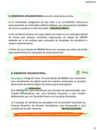 18/08/2016
12
8. (EBSERH/HC-UFG/AOCP/2015) Assinale a alternativa correta.
a) As instituições congêneres de que trata a Lei 12.550/2011 referem-se
exclusivamente às instituições públicas federais que desenvolvam atividades
de ensino e pesquisa na área da saúde.
b) Os servidores titulares de cargo efetivo em exercício na instituição federal
de ensino que exerçam atividades relacionadas ao objeto da EBSERH
poderão ser a ela cedidos para realização de atividades de assistência à
saúde e administrativas.
c) Parte do lucro líquido da EBSERH deverá ser entregue aos cofres da União,
para investimento em campanha de saúde preventiva.
Instituições públicas
Curso Completo de Enfermagem para Concursos // Equipe Professor Rômulo Passos
No artigo 8, Parágrafo único: O lucro líquido da EBSERH será reinvestido
para atendimento do objeto social da empresa, excetuadas as parcelas
decorrentes da reserva legal e da reserva para contingência.
d) A EBSERH será administrada por um Conselho de Administração, com
funções fiscalizatórias, por uma Diretoria Executiva e com funções
deliberativas, por um Conselho Fiscal e um Conselho Consultivo.
e) A atuação de membros da sociedade civil no Conselho Consultivo da
Empresa Brasileira de Serviços Hospitalares será remunerada e será
considerada função relevante.
deliberativas
não será remunerada
8. (EBSERH/HC-UFG/AOCP/2015)
Curso Completo de Enfermagem para Concursos // Equipe Professor Rômulo Passos
 