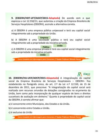 18/08/2016
15
9. (EBSERH/HDT-UFT/AOCP/2015-Adaptada) De acordo com o que
expressa a Lei 12.550/11, que autorizou a criação da Empresa Brasileira de
Serviços Hospitalares (EBSERH), assinale a alternativa correta.
a) A EBSERH é uma empresa pública unipessoal e terá seu capital social
integralmente sob a propriedade da União.
b) A EBSERH é uma sociedade pública e terá seu capital social
integralmente sob a propriedade da iniciativa privada.
c) A EBSERH é uma empresa privada e terá seu capital social integralmente
sob a propriedade da iniciativa privada.
Empresa
União
Pública
União
Curso Completo de Enfermagem para Concursos // Equipe Professor Rômulo Passos
10. (EBSERH/HU-UFJF/AOCP/2015-Adapatada) A integralização do capital
social da Empresa Brasileira de Serviços Hospitalares – EBSERH– fica
estabelecida no Parágrafo único, do art. 2.º da Lei n.º 12.550, de 15 de
dezembro de 2011, que prescreve: “A integralização do capital social será
realizada com recursos oriundos de dotações consignadas no orçamento da
União, bem como pela incorporação de qualquer espécie de bens e direitos
suscetíveis de avaliação em dinheiro.” Quanto à propriedade do capital social
da EBSERH, é correto afirmar que:
a) é concorrente entre Municípios, dos Estados e da União.
b) é concorrente entre Estados e União.
c) é exclusivo da União
Curso Completo de Enfermagem para Concursos // Equipe Professor Rômulo Passos
 