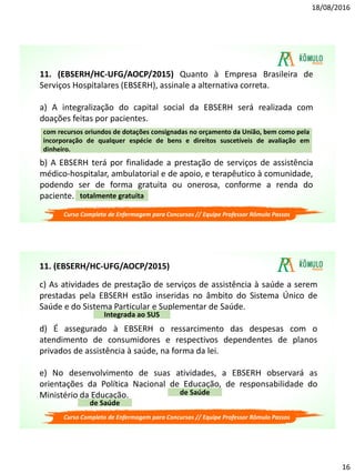 18/08/2016
16
11. (EBSERH/HC-UFG/AOCP/2015) Quanto à Empresa Brasileira de
Serviços Hospitalares (EBSERH), assinale a alternativa correta.
a) A integralização do capital social da EBSERH será realizada com
doações feitas por pacientes.
b) A EBSERH terá por finalidade a prestação de serviços de assistência
médico-hospitalar, ambulatorial e de apoio, e terapêutico à comunidade,
podendo ser de forma gratuita ou onerosa, conforme a renda do
paciente.
com recursos oriundos de dotações consignadas no orçamento da União, bem como pela
incorporação de qualquer espécie de bens e direitos suscetíveis de avaliação em
dinheiro.
totalmente gratuita
Curso Completo de Enfermagem para Concursos // Equipe Professor Rômulo Passos
c) As atividades de prestação de serviços de assistência à saúde a serem
prestadas pela EBSERH estão inseridas no âmbito do Sistema Único de
Saúde e do Sistema Particular e Suplementar de Saúde.
d) É assegurado à EBSERH o ressarcimento das despesas com o
atendimento de consumidores e respectivos dependentes de planos
privados de assistência à saúde, na forma da lei.
e) No desenvolvimento de suas atividades, a EBSERH observará as
orientações da Política Nacional de Educação, de responsabilidade do
Ministério da Educação.
Integrada ao SUS
de Saúde
de Saúde
11. (EBSERH/HC-UFG/AOCP/2015)
Curso Completo de Enfermagem para Concursos // Equipe Professor Rômulo Passos
 