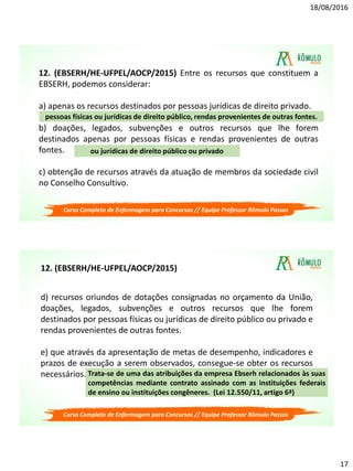 18/08/2016
17
12. (EBSERH/HE-UFPEL/AOCP/2015) Entre os recursos que constituem a
EBSERH, podemos considerar:
a) apenas os recursos destinados por pessoas jurídicas de direito privado.
b) doações, legados, subvenções e outros recursos que lhe forem
destinados apenas por pessoas físicas e rendas provenientes de outras
fontes.
c) obtenção de recursos através da atuação de membros da sociedade civil
no Conselho Consultivo.
ou jurídicas de direito público ou privado
pessoas físicas ou jurídicas de direito público, rendas provenientes de outras fontes.
Curso Completo de Enfermagem para Concursos // Equipe Professor Rômulo Passos
d) recursos oriundos de dotações consignadas no orçamento da União,
doações, legados, subvenções e outros recursos que lhe forem
destinados por pessoas físicas ou jurídicas de direito público ou privado e
rendas provenientes de outras fontes.
e) que através da apresentação de metas de desempenho, indicadores e
prazos de execução a serem observados, consegue-se obter os recursos
necessários. Trata-se de uma das atribuições da empresa Ebserh relacionados às suas
competências mediante contrato assinado com as instituições federais
de ensino ou instituições congêneres. (Lei 12.550/11, artigo 6ª)
12. (EBSERH/HE-UFPEL/AOCP/2015)
Curso Completo de Enfermagem para Concursos // Equipe Professor Rômulo Passos
 