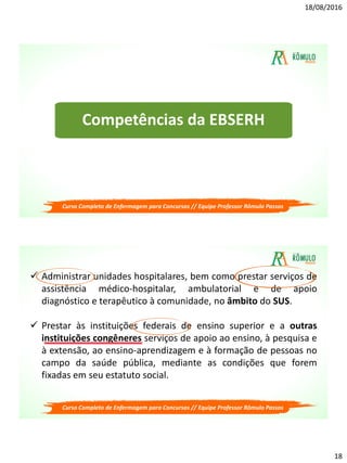 18/08/2016
18
Competências da EBSERH
Curso Completo de Enfermagem para Concursos // Equipe Professor Rômulo Passos
 Administrar unidades hospitalares, bem como prestar serviços de
assistência médico-hospitalar, ambulatorial e de apoio
diagnóstico e terapêutico à comunidade, no âmbito do SUS.
 Prestar às instituições federais de ensino superior e a outras
instituições congêneres serviços de apoio ao ensino, à pesquisa e
à extensão, ao ensino-aprendizagem e à formação de pessoas no
campo da saúde pública, mediante as condições que forem
fixadas em seu estatuto social.
Curso Completo de Enfermagem para Concursos // Equipe Professor Rômulo Passos
 