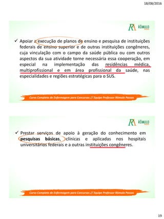 18/08/2016
19
 Apoiar a execução de planos de ensino e pesquisa de instituições
federais de ensino superior e de outras instituições congêneres,
cuja vinculação com o campo da saúde pública ou com outros
aspectos da sua atividade torne necessária essa cooperação, em
especial na implementação das residências médica,
multiprofissional e em área profissional da saúde, nas
especialidades e regiões estratégicas para o SUS.
Curso Completo de Enfermagem para Concursos // Equipe Professor Rômulo Passos
 Prestar serviços de apoio à geração do conhecimento em
pesquisas básicas, clínicas e aplicadas nos hospitais
universitários federais e a outras instituições congêneres.
Curso Completo de Enfermagem para Concursos // Equipe Professor Rômulo Passos
 