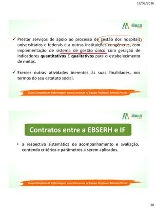 18/08/2016
20
 Prestar serviços de apoio ao processo de gestão dos hospitais
universitários e federais e a outras instituições congêneres, com
implementação de sistema de gestão único com geração de
indicadores quantitativos E qualitativos para o estabelecimento
de metas.
 Exercer outras atividades inerentes às suas finalidades, nos
termos do seu estatuto social.
Curso Completo de Enfermagem para Concursos // Equipe Professor Rômulo Passos
Contratos entre a EBSERH e IF
• a respectiva sistemática de acompanhamento e avaliação,
contendo critérios e parâmetros a serem aplicados.
Curso Completo de Enfermagem para Concursos // Equipe Professor Rômulo Passos
 