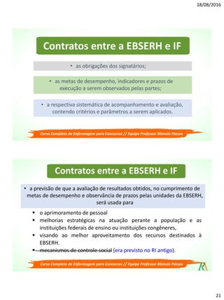 18/08/2016
21
Contratos entre a EBSERH e IF
• as obrigações dos signatários;
• as metas de desempenho, indicadores e prazos de
execução a serem observados pelas partes;
• a respectiva sistemática de acompanhamento e avaliação,
contendo critérios e parâmetros a serem aplicados.
Curso Completo de Enfermagem para Concursos // Equipe Professor Rômulo Passos
Contratos entre a EBSERH e IF
 o aprimoramento de pessoal
 melhorias estratégicas na atuação perante a população e as
instituições federais de ensino ou instituições congêneres,
 visando ao melhor aproveitamento dos recursos destinados à
EBSERH.
 mecanismos de controle social (era previsto no RI antigo).
• a previsão de que a avaliação de resultados obtidos, no cumprimento de
metas de desempenho e observância de prazos pelas unidades da EBSERH,
será usada para
Curso Completo de Enfermagem para Concursos // Equipe Professor Rômulo Passos
 