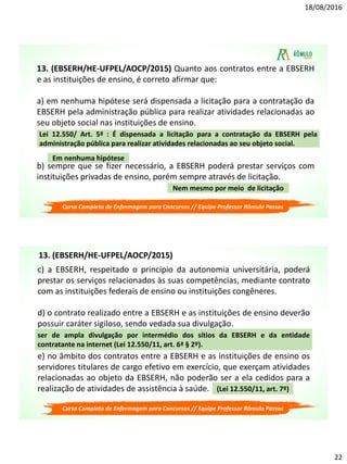 18/08/2016
22
13. (EBSERH/HE-UFPEL/AOCP/2015) Quanto aos contratos entre a EBSERH
e as instituições de ensino, é correto afirmar que:
a) em nenhuma hipótese será dispensada a licitação para a contratação da
EBSERH pela administração pública para realizar atividades relacionadas ao
seu objeto social nas instituições de ensino.
b) sempre que se fizer necessário, a EBSERH poderá prestar serviços com
instituições privadas de ensino, porém sempre através de licitação.
Lei 12.550/ Art. 5ª : É dispensada a licitação para a contratação da EBSERH pela
administração pública para realizar atividades relacionadas ao seu objeto social.
Em nenhuma hipótese
Nem mesmo por meio de licitação
Curso Completo de Enfermagem para Concursos // Equipe Professor Rômulo Passos
c) a EBSERH, respeitado o princípio da autonomia universitária, poderá
prestar os serviços relacionados às suas competências, mediante contrato
com as instituições federais de ensino ou instituições congêneres.
d) o contrato realizado entre a EBSERH e as instituições de ensino deverão
possuir caráter sigiloso, sendo vedada sua divulgação.
e) no âmbito dos contratos entre a EBSERH e as instituições de ensino os
servidores titulares de cargo efetivo em exercício, que exerçam atividades
relacionadas ao objeto da EBSERH, não poderão ser a ela cedidos para a
realização de atividades de assistência à saúde.
ser de ampla divulgação por intermédio dos sítios da EBSERH e da entidade
contratante na internet (Lei 12.550/11, art. 6ª § 2º).
(Lei 12.550/11, art. 7º)
Curso Completo de Enfermagem para Concursos // Equipe Professor Rômulo Passos
13. (EBSERH/HE-UFPEL/AOCP/2015)
 