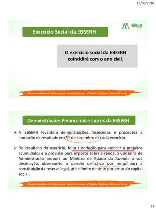 18/08/2016
23
Exercício Social da EBSERH
O exercício social da EBSERH
coincidirá com o ano civil.
Curso Completo de Enfermagem para Concursos // Equipe Professor Rômulo Passos
Demonstrações Financeiras e Lucros da EBSERH
 A EBSERH levantará demonstrações financeiras e procederá à
apuração do resultado em 31 de dezembro de cada exercício.
 Do resultado do exercício, feita a dedução para atender a prejuízos
acumulados e a provisão para imposto sobre a renda, o Conselho de
Administração proporá ao Ministro de Estado da Fazenda a sua
destinação, observando a parcela de cinco por cento para a
constituição da reserva legal, até o limite de vinte por cento do capital
social.
Curso Completo de Enfermagem para Concursos // Equipe Professor Rômulo Passos
 