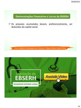 18/08/2016
24
Demonstrações Financeiras e Lucros da EBSERH
 Os prejuízos acumulados devem, preferencialmente, ser
deduzidos do capital social.
Curso Completo de Enfermagem para Concursos // Equipe Professor Rômulo Passos
EBSERH
Legislação da
REGIMENTO INTERNO 1/2016
 