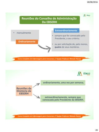 18/08/2016
28
Reuniões do Conselho de Administração
Da EBSERH
• mensalmente
Ordinariamente
• sempre que for convocado pelo
Presidente, a seu critério;
• ou por solicitação de, pelo menos,
quatro de seus membros.
Extraordinariamente
Curso Completo de Enfermagem para Concursos // Equipe Professor Rômulo Passos
Reuniões da
Diretoria da
EBSERH
ordinariamente, uma vez por semana;
extraordinariamente, sempre que
convocada pelo Presidente da EBSERH.
Curso Completo de Enfermagem para Concursos // Equipe Professor Rômulo Passos
 