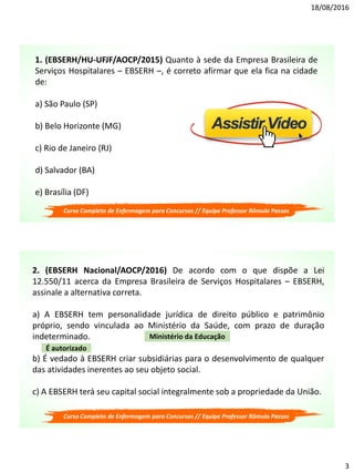 18/08/2016
3
1. (EBSERH/HU-UFJF/AOCP/2015) Quanto à sede da Empresa Brasileira de
Serviços Hospitalares – EBSERH –, é correto afirmar que ela fica na cidade
de:
a) São Paulo (SP)
b) Belo Horizonte (MG)
c) Rio de Janeiro (RJ)
d) Salvador (BA)
e) Brasília (DF)
Curso Completo de Enfermagem para Concursos // Equipe Professor Rômulo Passos
2. (EBSERH Nacional/AOCP/2016) De acordo com o que dispõe a Lei
12.550/11 acerca da Empresa Brasileira de Serviços Hospitalares – EBSERH,
assinale a alternativa correta.
a) A EBSERH tem personalidade jurídica de direito público e patrimônio
próprio, sendo vinculada ao Ministério da Saúde, com prazo de duração
indeterminado.
b) É vedado à EBSERH criar subsidiárias para o desenvolvimento de qualquer
das atividades inerentes ao seu objeto social.
c) A EBSERH terá seu capital social integralmente sob a propriedade da União.
É autorizado
Ministério da Educação
Curso Completo de Enfermagem para Concursos // Equipe Professor Rômulo Passos
 