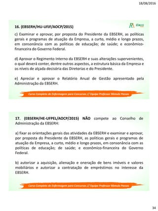 18/08/2016
34
c) Examinar e aprovar, por proposta do Presidente da EBSERH, as políticas
gerais e programas de atuação da Empresa, a curto, médio e longo prazos,
em consonância com as políticas de educação; de saúde; e econômico-
financeira do Governo Federal.
d) Aprovar o Regimento Interno da EBSERH e suas alterações supervenientes,
o qual deverá conter, dentre outros aspectos, a estrutura básica da Empresa e
os níveis de alçada decisória das Diretorias e do Presidente.
e) Apreciar e aprovar o Relatório Anual de Gestão apresentado pela
Administração da EBSERH.
Curso Completo de Enfermagem para Concursos // Equipe Professor Rômulo Passos
16. (EBSERH/HU-UFJF/AOCP/2015)
17. (EBSERH/HE-UFPEL/AOCP/2015) NÃO compete ao Conselho de
Administração da EBSERH:
a) fixar as orientações gerais das atividades da EBSERH e examinar e aprovar,
por proposta do Presidente da EBSERH, as políticas gerais e programas de
atuação da Empresa, a curto, médio e longo prazos, em consonância com as
políticas de educação; de saúde; e econômico-financeira do Governo
Federal.
b) autorizar a aquisição, alienação e oneração de bens imóveis e valores
mobiliários e autorizar a contratação de empréstimos no interesse da
EBSERH.
Curso Completo de Enfermagem para Concursos // Equipe Professor Rômulo Passos
 