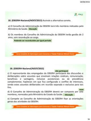18/08/2016
36
18. (EBSERH-Nacional/AOCP/2015) Assinale a alternativa correta.
a) O Conselho de Administração da EBSERH terá três membros indicados pelo
Ministério da Saúde.
b) Os membros do Conselho de Administração da EBSERH terão gestão de 2
anos, sem recondução ao cargo.
Educação
Podendo ser reconduzidos por igual período
Curso Completo de Enfermagem para Concursos // Equipe Professor Rômulo Passos
c) O representante dos empregados da EBSERH participará das discussões e
deliberações sobre assuntos que envolvam relações sindicais, remuneração,
benefícios e vantagens, inclusive assistenciais ou de previdência
complementar, hipóteses em que fica configurado o conflito de interesses,
sendo estes assuntos deliberados em reunião separada e exclusiva para tais
fins.
d) O Conselho de Administração da EBSERH deverá ser composto por sete
membros, nomeados pelo Ministério de Estado da Saúde.
e) Compete ao Conselho de Administração da EBSERH fixar as orientações
gerais das atividades da EBSERH.
Educação
nove
não participará
18. (EBSERH-Nacional/AOCP/2015)
Curso Completo de Enfermagem para Concursos // Equipe Professor Rômulo Passos
 