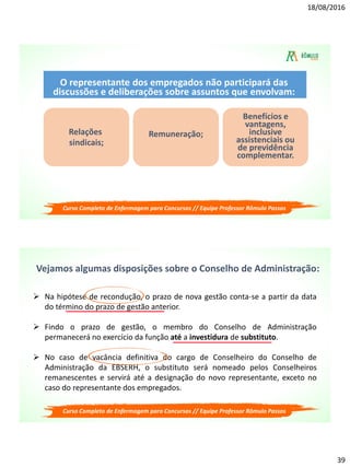 18/08/2016
39
O representante dos empregados não participará das
discussões e deliberações sobre assuntos que envolvam:
Relações
sindicais;
Remuneração;
Benefícios e
vantagens,
inclusive
assistenciais ou
de previdência
complementar.
Curso Completo de Enfermagem para Concursos // Equipe Professor Rômulo Passos
 Na hipótese de recondução, o prazo de nova gestão conta-se a partir da data
do término do prazo de gestão anterior.
 Findo o prazo de gestão, o membro do Conselho de Administração
permanecerá no exercício da função até a investidura de substituto.
 No caso de vacância definitiva do cargo de Conselheiro do Conselho de
Administração da EBSERH, o substituto será nomeado pelos Conselheiros
remanescentes e servirá até a designação do novo representante, exceto no
caso do representante dos empregados.
Curso Completo de Enfermagem para Concursos // Equipe Professor Rômulo Passos
Vejamos algumas disposições sobre o Conselho de Administração:
 