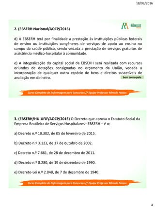 18/08/2016
4
d) A EBSERH terá por finalidade a prestação às instituições públicas federais
de ensino ou instituições congêneres de serviços de apoio ao ensino no
campo da saúde pública, sendo vedada a prestação de serviços gratuitos de
assistência médico-hospitalar à comunidade.
e) A integralização do capital social da EBSERH será realizada com recursos
oriundos de dotações consignadas no orçamento da União, vedada a
incorporação de qualquer outra espécie de bens e direitos suscetíveis de
avaliação em dinheiro. bem como pela
2. (EBSERH Nacional/AOCP/2016)
Curso Completo de Enfermagem para Concursos // Equipe Professor Rômulo Passos
3. (EBSERH/HU-UFJF/AOCP/2015) O Decreto que aprova o Estatuto Social da
Empresa Brasileira de Serviços Hospitalares– EBSERH – é o:
a) Decreto n.º 10.302, de 05 de fevereiro de 2015.
b) Decreto n.º 3.123, de 17 de outubro de 2002.
c) Decreto n.º 7.661, de 28 de dezembro de 2011.
d) Decreto n.º 8.280, de 19 de dezembro de 1990.
e) Decreto-Lei n.º 2.848, de 7 de dezembro de 1940.
Curso Completo de Enfermagem para Concursos // Equipe Professor Rômulo Passos
 