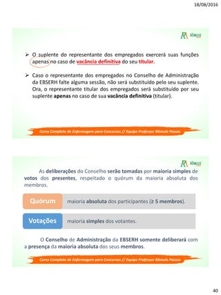 18/08/2016
40
 O suplente do representante dos empregados exercerá suas funções
apenas no caso de vacância definitiva do seu titular.
 Caso o representante dos empregados no Conselho de Administração
da EBSERH falte alguma sessão, não será substituído pelo seu suplente.
Ora, o representante titular dos empregados será substituído por seu
suplente apenas no caso de sua vacância definitiva (titular).
Curso Completo de Enfermagem para Concursos // Equipe Professor Rômulo Passos
As deliberações do Conselho serão tomadas por maioria simples de
votos dos presentes, respeitado o quórum da maioria absoluta dos
membros.
maioria absoluta dos participantes (≥ 5 membros).Quórum
maioria simples dos votantes.Votações
O Conselho de Administração da EBSERH somente deliberará com
a presença da maioria absoluta dos seus membros.
Curso Completo de Enfermagem para Concursos // Equipe Professor Rômulo Passos
 