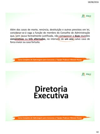 18/08/2016
42
Além dos casos de morte, renúncia, destituição e outros previstos em lei,
considerar-se-á vaga a função de membro do Conselho de Administração
que, sem causa formalmente justificada, não comparecer a duas reuniões
consecutivas ou três alternadas, no intervalo de um ano, salvo caso de
forca maior ou caso fortuito.
Curso Completo de Enfermagem para Concursos // Equipe Professor Rômulo Passos
Diretoria
Executiva
Curso Completo de Enfermagem para Concursos // Equipe Professor Rômulo Passos
 