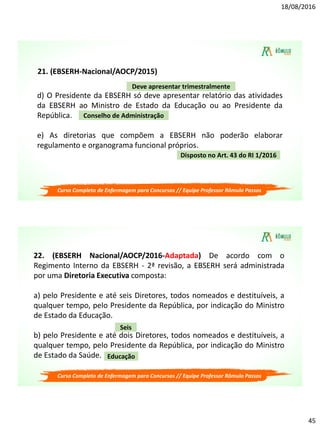 18/08/2016
45
d) O Presidente da EBSERH só deve apresentar relatório das atividades
da EBSERH ao Ministro de Estado da Educação ou ao Presidente da
República.
e) As diretorias que compõem a EBSERH não poderão elaborar
regulamento e organograma funcional próprios.
Deve apresentar trimestralmente
Conselho de Administração
Disposto no Art. 43 do RI 1/2016
21. (EBSERH-Nacional/AOCP/2015)
Curso Completo de Enfermagem para Concursos // Equipe Professor Rômulo Passos
22. (EBSERH Nacional/AOCP/2016-Adaptada) De acordo com o
Regimento Interno da EBSERH - 2ª revisão, a EBSERH será administrada
por uma Diretoria Executiva composta:
a) pelo Presidente e até seis Diretores, todos nomeados e destituíveis, a
qualquer tempo, pelo Presidente da República, por indicação do Ministro
de Estado da Educação.
b) pelo Presidente e até dois Diretores, todos nomeados e destituíveis, a
qualquer tempo, pelo Presidente da República, por indicação do Ministro
de Estado da Saúde.
Seis
Educação
Curso Completo de Enfermagem para Concursos // Equipe Professor Rômulo Passos
 