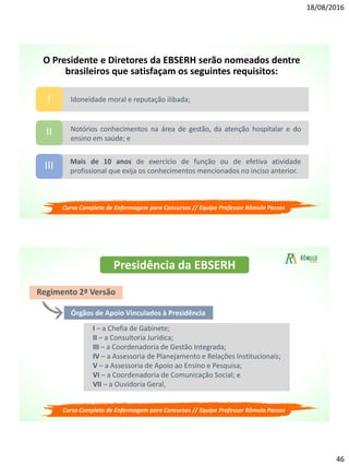 18/08/2016
46
Idoneidade moral e reputação ilibada;I
Notórios conhecimentos na área de gestão, da atenção hospitalar e do
ensino em saúde; e
II
Mais de 10 anos de exercício de função ou de efetiva atividade
profissional que exija os conhecimentos mencionados no inciso anterior.
III
O Presidente e Diretores da EBSERH serão nomeados dentre
brasileiros que satisfaçam os seguintes requisitos:
Curso Completo de Enfermagem para Concursos // Equipe Professor Rômulo Passos
Presidência da EBSERH
Regimento 2ª Versão
Órgãos de Apoio Vinculados à Presidência
I – a Chefia de Gabinete;
II – a Consultoria Jurídica;
III – a Coordenadoria de Gestão Integrada;
IV – a Assessoria de Planejamento e Relações Institucionais;
V – a Assessoria de Apoio ao Ensino e Pesquisa;
VI – a Coordenadoria de Comunicação Social; e
VII – a Ouvidoria Geral,
Curso Completo de Enfermagem para Concursos // Equipe Professor Rômulo Passos
 