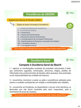 18/08/2016
47
Presidência da EBSERH
Regimento Interno 3ª Versão 1/2016
Órgãos de Apoio Vinculados à Presidência
I – a Chefia de Gabinete de Presidência;
II – a Consultoria Jurídica;
III - a Assessoria;
IV - a Assessoria Parlamentar;
V - a Assessoria Técnica-Parlamentar;
VI - a Coordenadoria de Formação Profissional;
VII - Coordenadoria de Pesquisa e Inovação Tecnológica;
VIII - a Ouvidoria-Geral; e
IX - a Corregedoria-Geral.
Curso Completo de Enfermagem para Concursos // Equipe Professor Rômulo Passos
Ouvidoria Geral
Compete à Ouvidoria-Geral da Ebserh
I – registrar as manifestações recebidas da sociedade relacionadas à Sede,
que contenham sugestões, reclamações, denúncias, elogios, pedidos de
informação e/ou esclarecimentos de dúvidas sobre quaisquer atos praticados
ou de responsabilidade das unidades da Empresa;
II – encaminhar, monitorar e avaliar as ações e providências adotadas pelos
setores e unidades competentes em relação a manifestações dos cidadãos;
III – encaminhar ao Presidente, ou disponibilizar a ele por meio eletrônico, as
demandas que não forem resolvidas pelo setor responsável, após o
vencimento do prazo de resposta;
Curso Completo de Enfermagem para Concursos // Equipe Professor Rômulo Passos
 