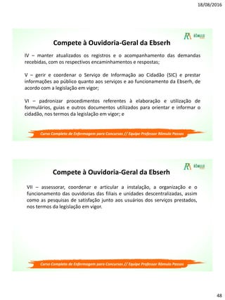 18/08/2016
48
Compete à Ouvidoria-Geral da Ebserh
IV – manter atualizados os registros e o acompanhamento das demandas
recebidas, com os respectivos encaminhamentos e respostas;
V – gerir e coordenar o Serviço de Informação ao Cidadão (SIC) e prestar
informações ao público quanto aos serviços e ao funcionamento da Ebserh, de
acordo com a legislação em vigor;
VI – padronizar procedimentos referentes à elaboração e utilização de
formulários, guias e outros documentos utilizados para orientar e informar o
cidadão, nos termos da legislação em vigor; e
Curso Completo de Enfermagem para Concursos // Equipe Professor Rômulo Passos
Compete à Ouvidoria-Geral da Ebserh
VII – assessorar, coordenar e articular a instalação, a organização e o
funcionamento das ouvidorias das filiais e unidades descentralizadas, assim
como as pesquisas de satisfação junto aos usuários dos serviços prestados,
nos termos da legislação em vigor.
Curso Completo de Enfermagem para Concursos // Equipe Professor Rômulo Passos
 