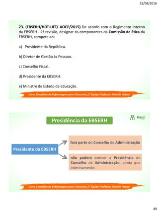 18/08/2016
49
23. (EBSERH/HDT-UFT/ AOCP/2015) De acordo com o Regimento Interno
da EBSERH - 2ª revisão, designar os componentes da Comissão de Ética da
EBSERH, compete ao:
a) Presidente da República.
b) Diretor de Gestão às Pessoas.
c) Conselho Fiscal.
d) Presidente da EBSERH.
e) Ministro de Estado da Educação.
Curso Completo de Enfermagem para Concursos // Equipe Professor Rômulo Passos
Presidência da EBSERH
Presidente da EBSERH
fará parte do Conselho de Administração
não poderá exercer a Presidência do
Conselho de Administração, ainda que
interinamente.
Curso Completo de Enfermagem para Concursos // Equipe Professor Rômulo Passos
 