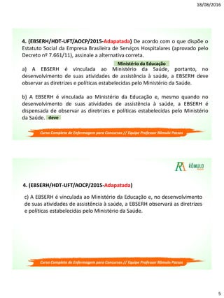 18/08/2016
5
4. (EBSERH/HDT-UFT/AOCP/2015-Adapatada) De acordo com o que dispõe o
Estatuto Social da Empresa Brasileira de Serviços Hospitalares (aprovado pelo
Decreto nº 7.661/11), assinale a alternativa correta.
a) A EBSERH é vinculada ao Ministério da Saúde, portanto, no
desenvolvimento de suas atividades de assistência à saúde, a EBSERH deve
observar as diretrizes e políticas estabelecidas pelo Ministério da Saúde.
b) A EBSERH é vinculada ao Ministério da Educação e, mesmo quando no
desenvolvimento de suas atividades de assistência à saúde, a EBSERH é
dispensada de observar as diretrizes e políticas estabelecidas pelo Ministério
da Saúde.
Ministério da Educação
deve
Curso Completo de Enfermagem para Concursos // Equipe Professor Rômulo Passos
c) A EBSERH é vinculada ao Ministério da Educação e, no desenvolvimento
de suas atividades de assistência à saúde, a EBSERH observará as diretrizes
e políticas estabelecidas pelo Ministério da Saúde.
Curso Completo de Enfermagem para Concursos // Equipe Professor Rômulo Passos
4. (EBSERH/HDT-UFT/AOCP/2015-Adapatada)
 