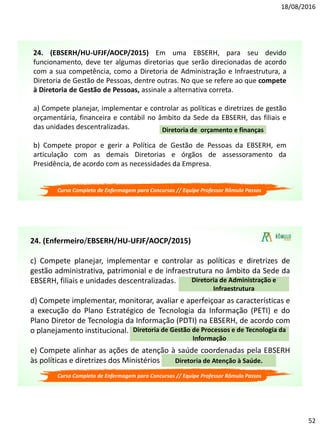 18/08/2016
52
24. (EBSERH/HU-UFJF/AOCP/2015) Em uma EBSERH, para seu devido
funcionamento, deve ter algumas diretorias que serão direcionadas de acordo
com a sua competência, como a Diretoria de Administração e Infraestrutura, a
Diretoria de Gestão de Pessoas, dentre outras. No que se refere ao que compete
à Diretoria de Gestão de Pessoas, assinale a alternativa correta.
a) Compete planejar, implementar e controlar as políticas e diretrizes de gestão
orçamentária, financeira e contábil no âmbito da Sede da EBSERH, das filiais e
das unidades descentralizadas.
b) Compete propor e gerir a Política de Gestão de Pessoas da EBSERH, em
articulação com as demais Diretorias e órgãos de assessoramento da
Presidência, de acordo com as necessidades da Empresa.
Diretoria de orçamento e finanças
Curso Completo de Enfermagem para Concursos // Equipe Professor Rômulo Passos
24. (Enfermeiro/EBSERH/HU-UFJF/AOCP/2015)
c) Compete planejar, implementar e controlar as políticas e diretrizes de
gestão administrativa, patrimonial e de infraestrutura no âmbito da Sede da
EBSERH, filiais e unidades descentralizadas.
d) Compete implementar, monitorar, avaliar e aperfeiçoar as características e
a execução do Plano Estratégico de Tecnologia da Informação (PETI) e do
Plano Diretor de Tecnologia da Informação (PDTI) na EBSERH, de acordo com
o planejamento institucional.
e) Compete alinhar as ações de atenção à saúde coordenadas pela EBSERH
às políticas e diretrizes dos Ministérios da Educação e da Saúde.
Diretoria de Administração e
Infraestrutura
Diretoria de Gestão de Processos e de Tecnologia da
Informação
Diretoria de Atenção à Saúde.
Curso Completo de Enfermagem para Concursos // Equipe Professor Rômulo Passos
 