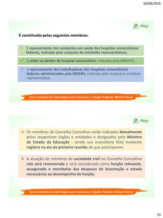 18/08/2016
55
É constituído pelos seguintes membros:
• 1 representante dos residentes em saúde dos hospitais universitários
federais, indicado pelo conjunto de entidades representativas;
• 1 reitor ou diretor de hospital universitário, indicado pela ANDIFES;
• 1 representante dos trabalhadores dos hospitais universitários
federais administrados pela EBSERH, indicado pela respectiva entidade
representativa.
Curso Completo de Enfermagem para Concursos // Equipe Professor Rômulo Passos
 Os membros do Conselho Consultivo serão indicados bienalmente
pelos respectivos órgãos e entidades e designados pelo Ministro
de Estado da Educação , sendo sua investidura feita mediante
registro na ata da primeira reunião de que participarem.
 A atuação de membros da sociedade civil no Conselho Consultivo
não será remunerada e será considerada como função relevante,
assegurado o reembolso das despesas de locomoção e estada
necessárias ao desempenho da função.
Curso Completo de Enfermagem para Concursos // Equipe Professor Rômulo Passos
 