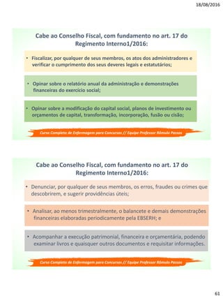 18/08/2016
61
Cabe ao Conselho Fiscal, com fundamento no art. 17 do
Regimento Interno1/2016:
• Fiscalizar, por qualquer de seus membros, os atos dos administradores e
verificar o cumprimento dos seus deveres legais e estatutários;
• Opinar sobre a modificação do capital social, planos de investimento ou
orçamentos de capital, transformação, incorporação, fusão ou cisão;
• Opinar sobre o relatório anual da administração e demonstrações
financeiras do exercício social;
Curso Completo de Enfermagem para Concursos // Equipe Professor Rômulo Passos
Cabe ao Conselho Fiscal, com fundamento no art. 17 do
Regimento Interno1/2016:
• Denunciar, por qualquer de seus membros, os erros, fraudes ou crimes que
descobrirem, e sugerir providências úteis;
• Acompanhar a execução patrimonial, financeira e orçamentária, podendo
examinar livros e quaisquer outros documentos e requisitar informações.
• Analisar, ao menos trimestralmente, o balancete e demais demonstrações
financeiras elaboradas periodicamente pela EBSERH; e
Curso Completo de Enfermagem para Concursos // Equipe Professor Rômulo Passos
 