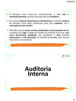 18/08/2016
62
 O Conselho Fiscal reunir-se-á, ordinariamente, a cada mês e,
extraordinariamente, quando convocado pelo seu Presidente.
 Em caso de renúncia, falecimento ou impedimento, os membros efetivos
do Conselho Fiscal serão substituídos pelos seus suplentes, até a
nomeação de novo membro
 Além dos casos de morte, renúncia, destituição e outros previstos em lei,
considerar-se-á vaga a função de membro do Conselho Fiscal que, sem
causa formalmente justificada, não comparecer a duas reuniões
consecutivas ou três alternadas, no intervalo de um ano, salvo caso de
força maior ou caso fortuito.
Curso Completo de Enfermagem para Concursos // Equipe Professor Rômulo Passos
Auditoria
Interna
Curso Completo de Enfermagem para Concursos // Equipe Professor Rômulo Passos
 