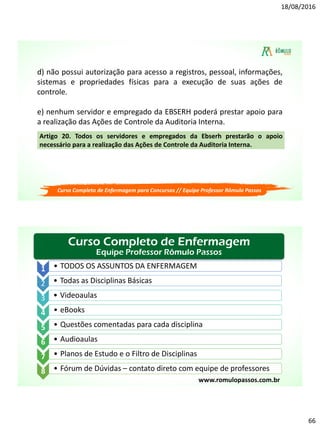 18/08/2016
66
d) não possui autorização para acesso a registros, pessoal, informações,
sistemas e propriedades físicas para a execução de suas ações de
controle.
e) nenhum servidor e empregado da EBSERH poderá prestar apoio para
a realização das Ações de Controle da Auditoria Interna.
Artigo 20. Todos os servidores e empregados da Ebserh prestarão o apoio
necessário para a realização das Ações de Controle da Auditoria Interna.
Curso Completo de Enfermagem para Concursos // Equipe Professor Rômulo Passos
Curso Completo de Enfermagem
Equipe Professor Rômulo Passos
1 • TODOS OS ASSUNTOS DA ENFERMAGEM
2 • Todas as Disciplinas Básicas
3 • Videoaulas
4 • eBooks
5 • Questões comentadas para cada disciplina
6 • Audioaulas
7 • Planos de Estudo e o Filtro de Disciplinas
8 • Fórum de Dúvidas – contato direto com equipe de professores
www.romulopassos.com.br
 