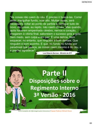 18/08/2016
68
Luís Roberto Barroso - Ministro do STF
"As coisas não caem do céu. É preciso ir buscá-las. Correr
atrás, mergulhar fundo, voar alto. Muitas vezes, será
necessário voltar ao ponto de partida e começar tudo de
novo. As coisas, eu repito, não caem do céu. Mas quando,
após haverem empenhado cérebro, nervos e coração,
chegarem à vitória final, saboreiem o sucesso gota a gota.
Sem medo, sem culpa e em paz. É uma delícia. Sem
esquecer, no entanto, que ninguém é bom demais. Que
ninguém é bom sozinho. E que, no fundo no fundo, por
paradoxal que pareça, as coisas caem mesmo é do céu, e
é preciso agradecer".
Curso Completo de Enfermagem para Concursos // Equipe Professor Rômulo Passos
Parte II
Disposições sobre o
Regimento Interno
3ª Versão - 2016
 