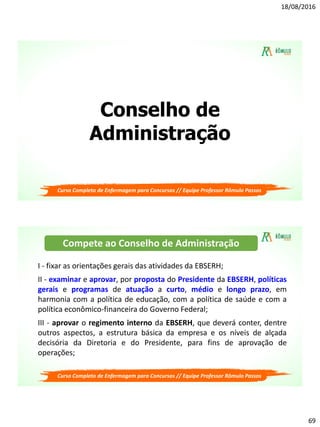 18/08/2016
69
Conselho de
Administração
Curso Completo de Enfermagem para Concursos // Equipe Professor Rômulo Passos
Curso Completo de Enfermagem para Concursos // Equipe Professor Rômulo Passos
I - fixar as orientações gerais das atividades da EBSERH;
II - examinar e aprovar, por proposta do Presidente da EBSERH, políticas
gerais e programas de atuação a curto, médio e longo prazo, em
harmonia com a política de educação, com a política de saúde e com a
política econômico-financeira do Governo Federal;
III - aprovar o regimento interno da EBSERH, que deverá conter, dentre
outros aspectos, a estrutura básica da empresa e os níveis de alçada
decisória da Diretoria e do Presidente, para fins de aprovação de
operações;
Compete ao Conselho de Administração
 
