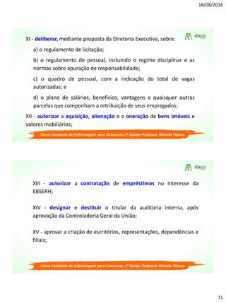 18/08/2016
71
Curso Completo de Enfermagem para Concursos // Equipe Professor Rômulo Passos
XI - deliberar, mediante proposta da Diretoria Executiva, sobre:
a) o regulamento de licitação;
b) o regulamento de pessoal, incluindo o regime disciplinar e as
normas sobre apuração de responsabilidade;
c) o quadro de pessoal, com a indicação do total de vagas
autorizadas; e
d) o plano de salários, benefícios, vantagens e quaisquer outras
parcelas que componham a retribuição de seus empregados;
XII - autorizar a aquisição, alienação e a oneração de bens imóveis e
valores mobiliários;
Curso Completo de Enfermagem para Concursos // Equipe Professor Rômulo Passos
XIII - autorizar a contratação de empréstimos no interesse da
EBSERH;
XIV - designar e destituir o titular da auditoria interna, após
aprovação da Controladoria Geral da União;
XV - aprovar a criação de escritórios, representações, dependências e
filiais;
 