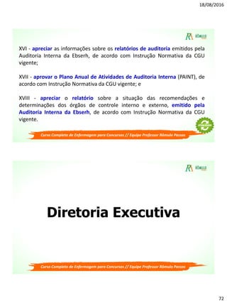 18/08/2016
72
Curso Completo de Enfermagem para Concursos // Equipe Professor Rômulo Passos
XVI - apreciar as informações sobre os relatórios de auditoria emitidos pela
Auditoria Interna da Ebserh, de acordo com Instrução Normativa da CGU
vigente;
XVII - aprovar o Plano Anual de Atividades de Auditoria Interna (PAINT), de
acordo com Instrução Normativa da CGU vigente; e
XVIII - apreciar o relatório sobre a situação das recomendações e
determinações dos órgãos de controle interno e externo, emitido pela
Auditoria Interna da Ebserh, de acordo com Instrução Normativa da CGU
vigente.
Diretoria Executiva
Curso Completo de Enfermagem para Concursos // Equipe Professor Rômulo Passos
 