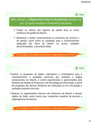 18/08/2016
74
Curso Completo de Enfermagem para Concursos // Equipe Professor Rômulo Passos
 Propor os valores dos regimes de alçada para as várias
instâncias de gestão da Ebserh;
 Monitorar e avaliar continuamente os processos de serviços e
de gestão, assim como as condições para o funcionamento
adequado das filiais da Ebserh ou outras unidades
descentralizadas, e da própria Sede;
Além destas, o Regimento Interno Atualizado detalha no
art. 11 que compete à Diretoria Executiva:
Curso Completo de Enfermagem para Concursos // Equipe Professor Rômulo Passos
Avaliar as propostas de dados, indicadores e sinalizadores para o
monitoramento e avaliação contínuos das unidades e órgãos
componentes da Ebserh, a serem especificados e apresentados pela
Diretoria de Gestão de Processos e de Tecnologia da Informação, a partir
de propostas das demais Diretorias da instituição ou em articulação e
avaliação conjunta com elas;
Aprovar os regulamentos internos das Diretorias da Ebserh e demais
órgãos da Sede, assim como seus respectivos quadros de pessoal e
organogramas funcionais;
 